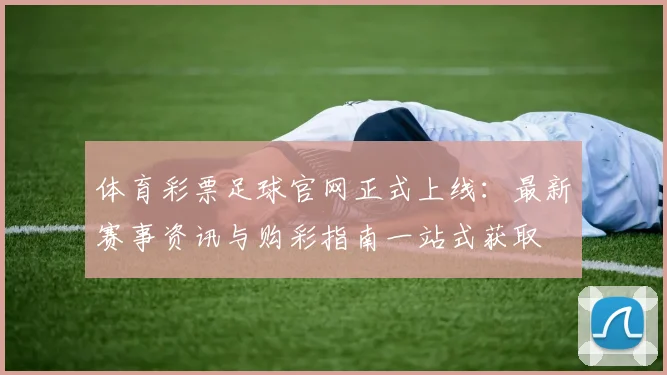体育彩票足球官网正式上线：最新赛事资讯与购彩指南一站式获取