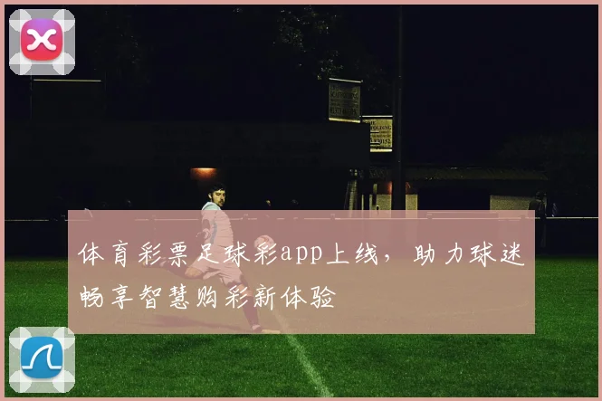 体育彩票足球彩app上线，助力球迷畅享智慧购彩新体验
