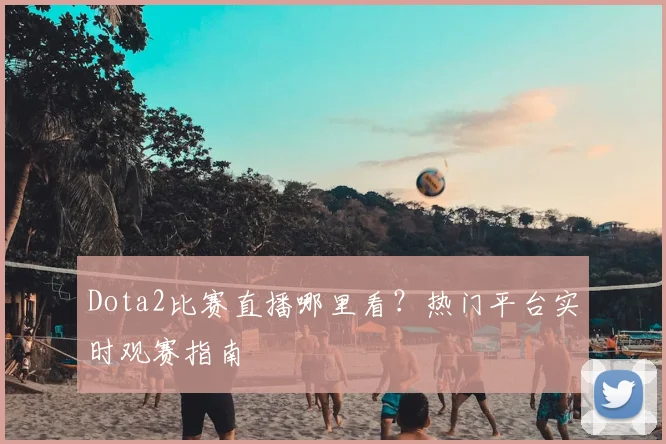 Dota2比赛直播哪里看?热门平台实时观赛指南
